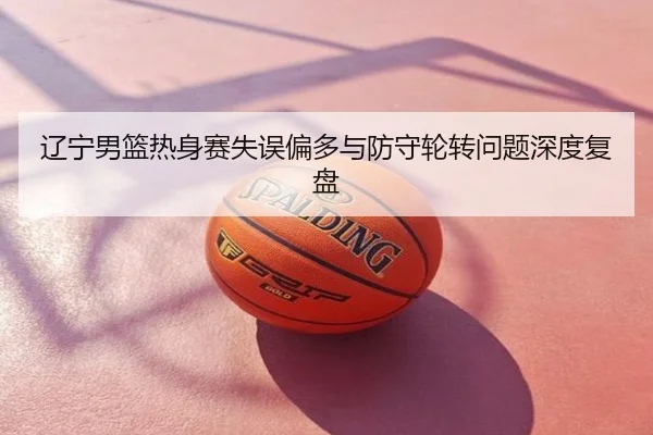 辽宁男篮热身赛失误偏多与防守轮转问题深度复盘
